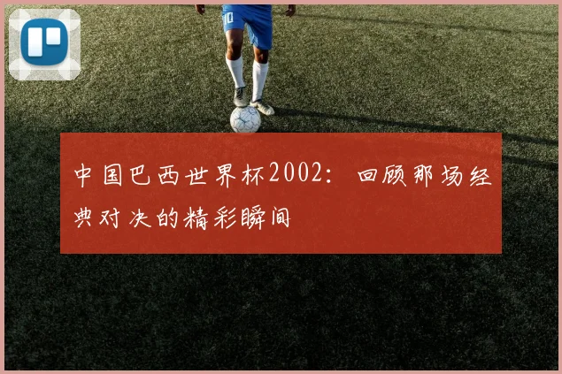 中国巴西世界杯2002：回顾那场经典对决的精彩瞬间