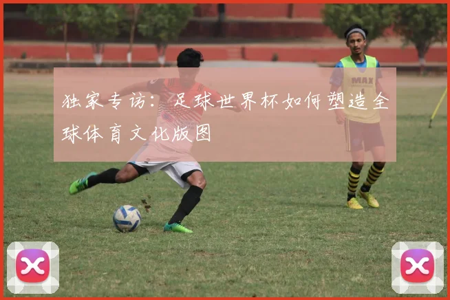 独家专访：足球世界杯如何塑造全球体育文化版图