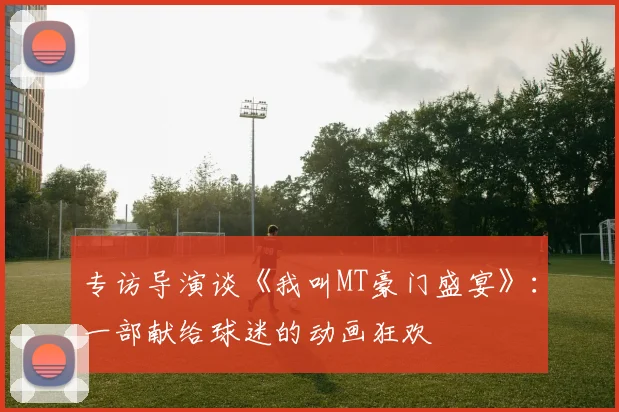 专访导演谈《我叫MT豪门盛宴》：一部献给球迷的动画狂欢