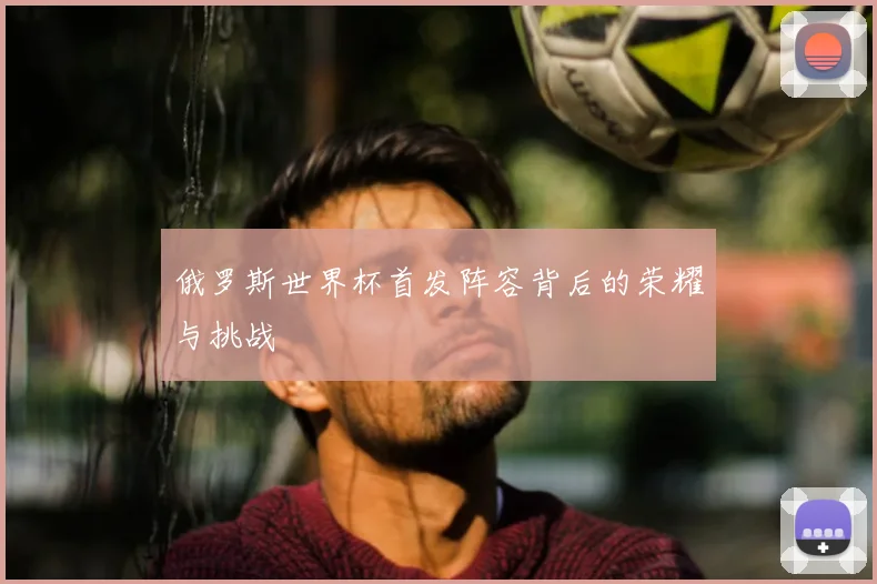 俄罗斯世界杯首发阵容背后的荣耀与挑战