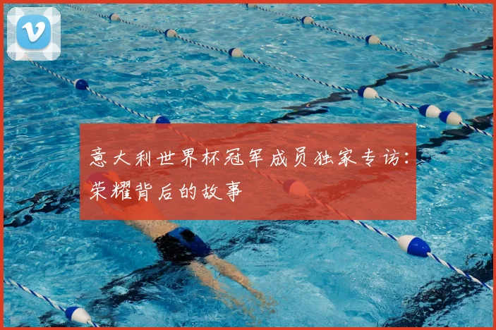意大利世界杯冠军成员独家专访:荣耀背后的故事