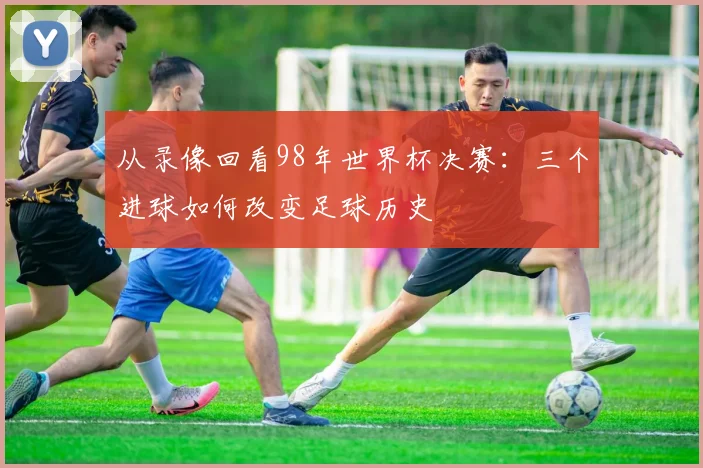 从录像回看98年世界杯决赛：三个进球如何改变足球历史