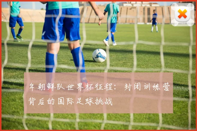 年朝鲜队世界杯征程:封闭训练营背后的国际足球挑战