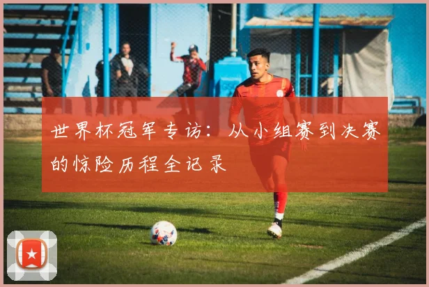 世界杯冠军专访:从小组赛到决赛的惊险历程全记录