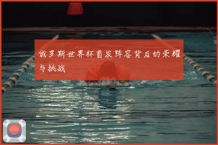 俄罗斯世界杯首发阵容背后的荣耀与挑战