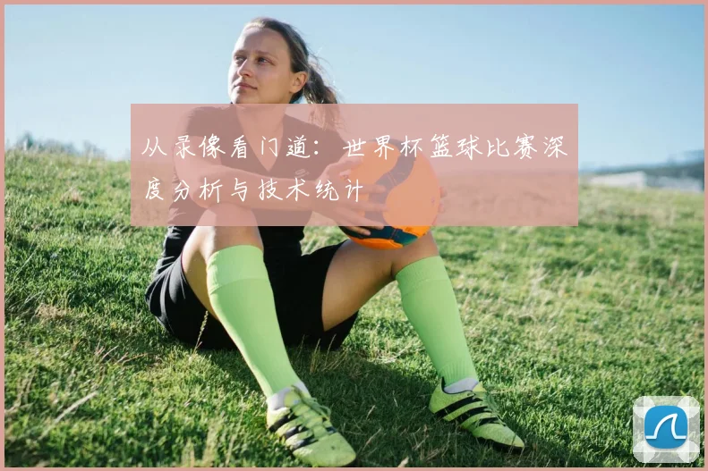 从录像看门道：世界杯篮球比赛深度分析与技术统计
