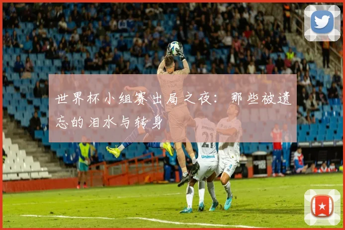 世界杯小组赛出局之夜：那些被遗忘的泪水与转身
