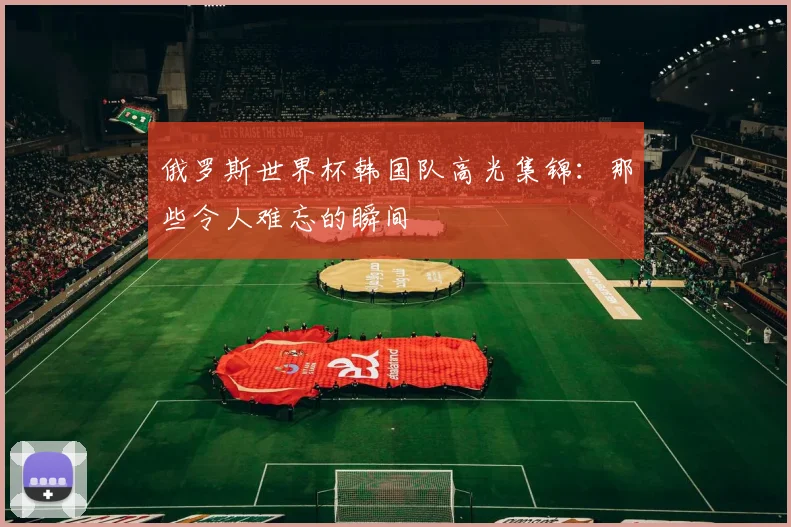俄罗斯世界杯韩国队高光集锦:那些令人难忘的瞬间
