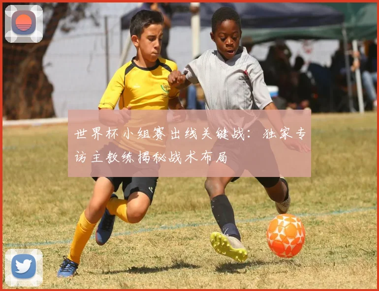 世界杯小组赛出线关键战：独家专访主教练揭秘战术布局