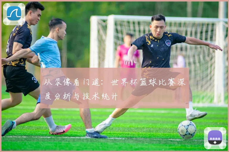 从录像看门道：世界杯篮球比赛深度分析与技术统计