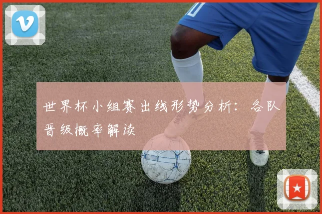 世界杯小组赛出线形势分析:各队晋级概率解读